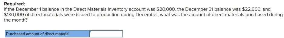 Required:
If the December 1 balance in the Direct Materials Inventory account was $20,000, the December 31 balance was $22,000, and
$130,000 of direct materials were issued to production during December, what was the amount of direct materials purchased during
the month?
Purchased amount of direct material