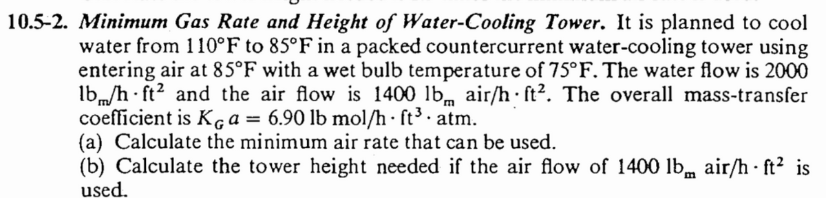 10.5-2. Minimum Gas Rate and Height of Water-Cooling Tower. It is planned to cool
water from 110°F to 85°F in a packed countercurrent water-cooling tower using
entering air at 85°F with a wet bulb temperature of 75°F. The water flow is 2000
lb/h ft² and the air flow is 1400 lb air/h ft2. The overall mass-transfer
coefficient is KG a = 6.90 lb mol/h · ſt³ · atm.
(a) Calculate the minimum air rate that can be used.
(b) Calculate the tower height needed if the air flow of 1400 lb air/h ft² is
used.
.