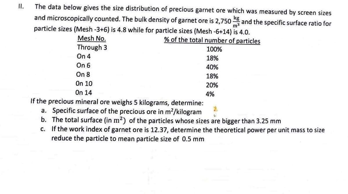 II.
The data below gives the size distribution of precious garnet ore which was measured by screen sizes
and microscopically counted. The bulk density of garnet ore is 2,750
kg and the specific surface ratio for
particle sizes (Mesh -3+6) is 4.8 while for particle sizes (Mesh -6+14) is 4.0.
m³
% of the total number of particles
Mesh No.
Through 3
100%
On 4
18%
40%
18%
20%
4%
On 6
On 8
On 10
On 14
If the precious mineral ore weighs 5 kilograms, determine:
a. Specific surface of the precious ore in m²/kilogram
b. The total surface (in m²) of the particles whose sizes are bigger than 3.25 mm
c. If the work index of garnet ore is 12.37, determine the theoretical power per unit mass to size
reduce the particle to mean particle size of 0.5 mm