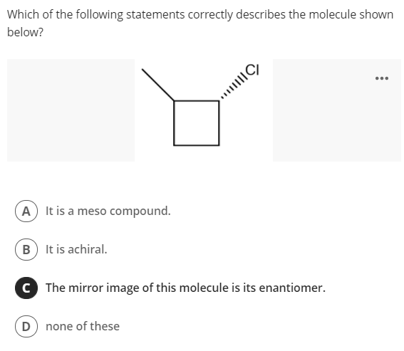 Which of the following statements correctly describes the molecule shown
below?
...
A It is a meso compound.
B It is achiral.
C The mirror image of this molecule is its enantiomer.
D) none of these
