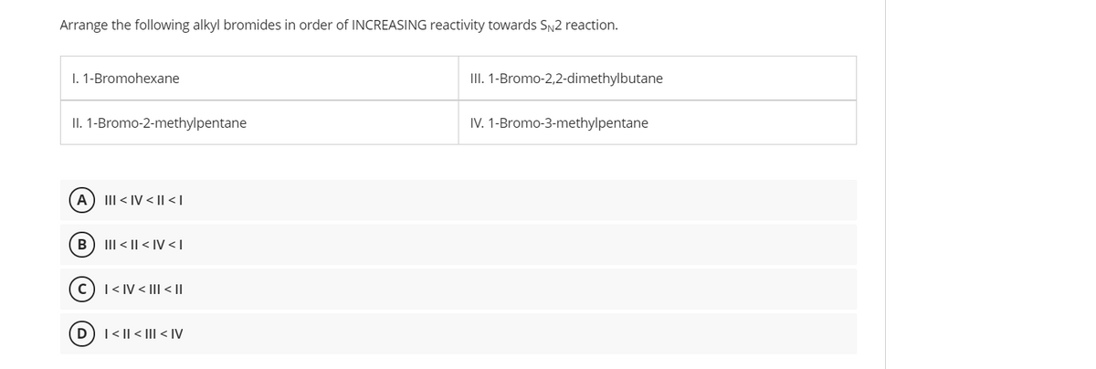 Arrange the following alkyl bromides in order of INCREASING reactivity towards SN2 reaction.
1. 1-Bromohexane
III. 1-Bromo-2,2-dimethylbutane
II. 1-Bromo-2-methylpentane
IV. 1-Bromo-3-methylpentane
A
III < IV < || < |
B) III < || < |IV <T
(c) I < IV < Il < ||
| < || < III < IV
