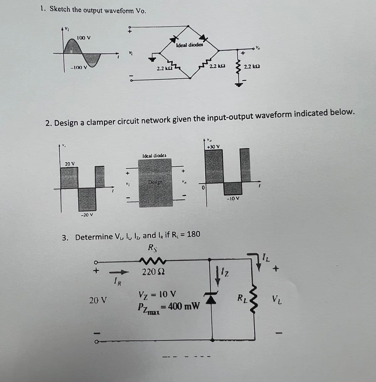 1. Sketch the output waveform Vo.
100 V
-100 V
20 V
-20 V
2.2 kQ2
20 V
TR
2. Design a clamper circuit network given the input-output waveform indicated below.
Ideal diodes
Design
3. Determine V₁ ly lz, and I, if R₁ = 180
R
Ideal diodes
220 (2
Vz = 10 V
PZmax=400 mW
2.2kQ
0
+30 V
{
-10 V
12
V
2.2kQ
RL
12
VL
1