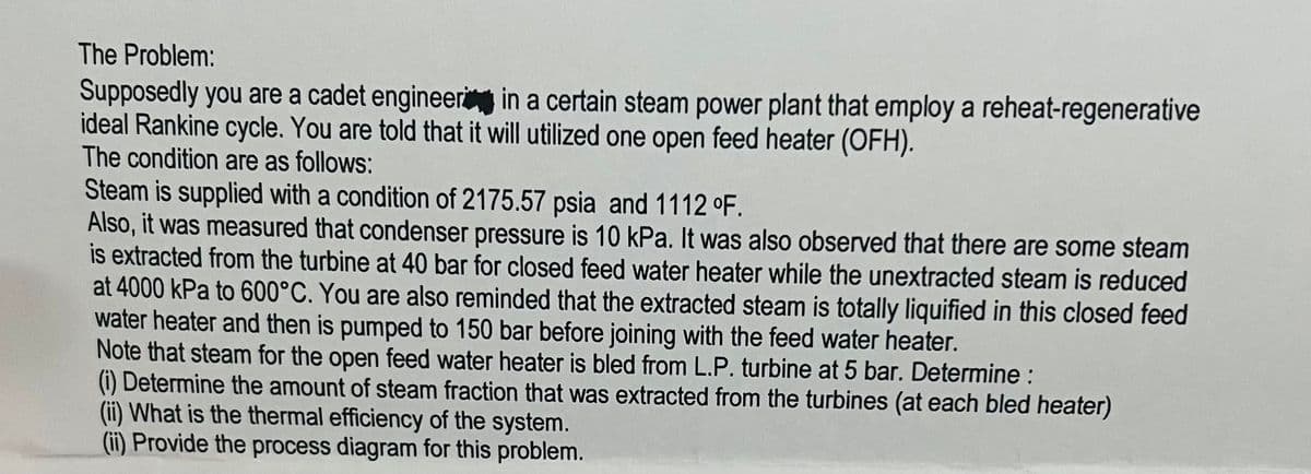 The Problem:
Supposedly you are a cadet engineer in a certain steam power plant that employ a reheat-regenerative
ideal Rankine cycle. You are told that it will utilized one open feed heater (OFH).
The condition are as follows:
Steam is supplied with a condition of 2175.57 psia and 1112 °F.
Also, it was measured that condenser pressure is 10 kPa. It was also observed that there are some steam
is extracted from the turbine at 40 bar for closed feed water heater while the unextracted steam is reduced
at 4000 kPa to 600°C. You are also reminded that the extracted steam is totally liquified in this closed feed
water heater and then is pumped to 150 bar before joining with the feed water heater.
Note that steam for the open feed water heater is bled from L.P. turbine at 5 bar. Determine :
(i) Determine the amount of steam fraction that was extracted from the turbines (at each bled heater)
(ii) What is the thermal efficiency of the system.
(ii) Provide the process diagram for this problem.