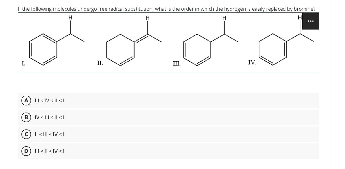 If the following molecules undergo free radical substitution, what is the order in which the hydrogen is easily replaced by bromine?
H
I.
II.
III.
IV.
A
III < IV < II < I
IV < III < || < I
Il < |II < IV < T
D
III < || < IV < I
