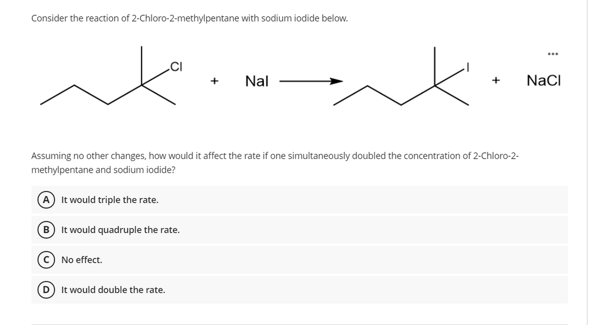 Consider the reaction of 2-Chloro-2-methylpentane with sodium iodide below.
.CI
Nal
+
NaCI
Assuming no other changes, how would it affect the rate if one simultaneously doubled the concentration of 2-Chloro-2-
methylpentane and sodium iodide?
It would triple the rate.
It would quadruple the rate.
No effect.
D
It would double the rate.

