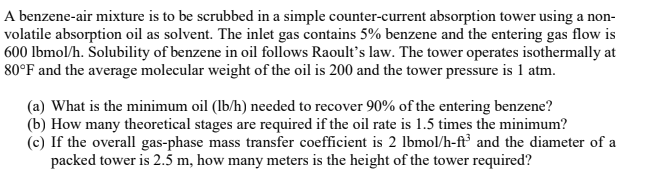 A benzene-air mixture is to be scrubbed in a simple counter-current absorption tower using a non-
volatile absorption oil as solvent. The inlet gas contains 5% benzene and the entering gas flow is
600 lbmol/h. Solubility of benzene in oil follows Raoult's law. The tower operates isothermally at
80°F and the average molecular weight of the oil is 200 and the tower pressure is 1 atm.
(a) What is the minimum oil (lb/h) needed to recover 90% of the entering benzene?
(b) How many theoretical stages are required if the oil rate is 1.5 times the minimum?
(c) If the overall gas-phase mass transfer coefficient is 2 lbmol/h-ft³ and the diameter of a
packed tower is 2.5 m, how many meters is the height of the tower required?