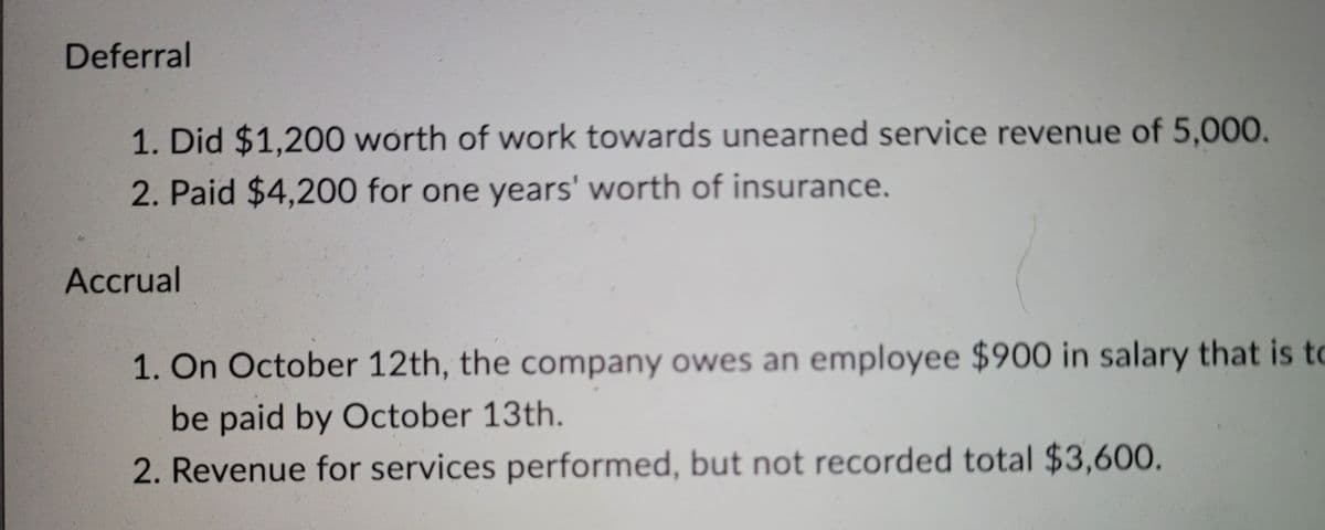 Deferral
1. Did $1,200 worth of work towards unearned service revenue of 5,000,
2. Paid $4,200 for one years' worth of insurance.
Accrual
1. On October 12th, the company owes an employee $900 in salary that is to
be paid by October 13th.
2. Revenue for services performed, but not recorded total $3,600.
