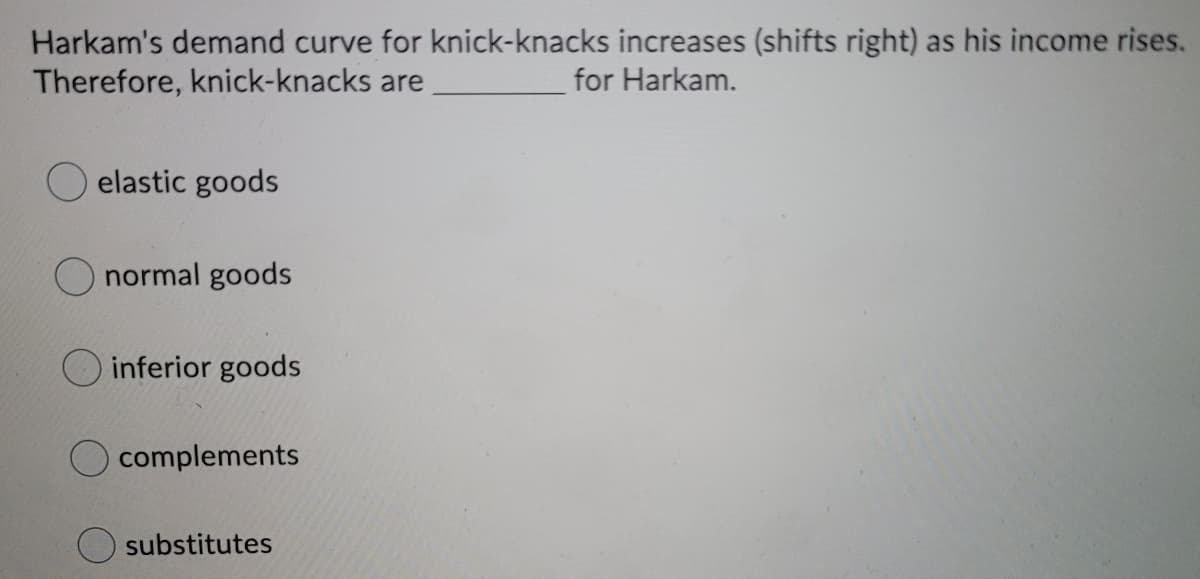 Harkam's demand curve for knick-knacks increases (shifts right) as his income rises.
Therefore, knick-knacks are
for Harkam.
elastic goods
normal goods
inferior goods
complements
substitutes
