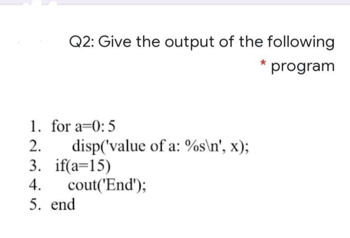 Q2: Give the output of the following
program
1. for a=0: 5
disp('value of a: %s\n', x);
3. if(a=15)
cout('End');
2.
4.
5. end

