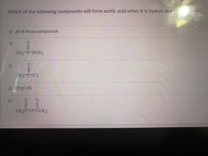 Which of the following compounds will form acetic acid when it is hydrolyzed
all of those compounds
CH3-C-OCH3
CH3-C-C1
CH3C=N
CH3C-0-CCH3
