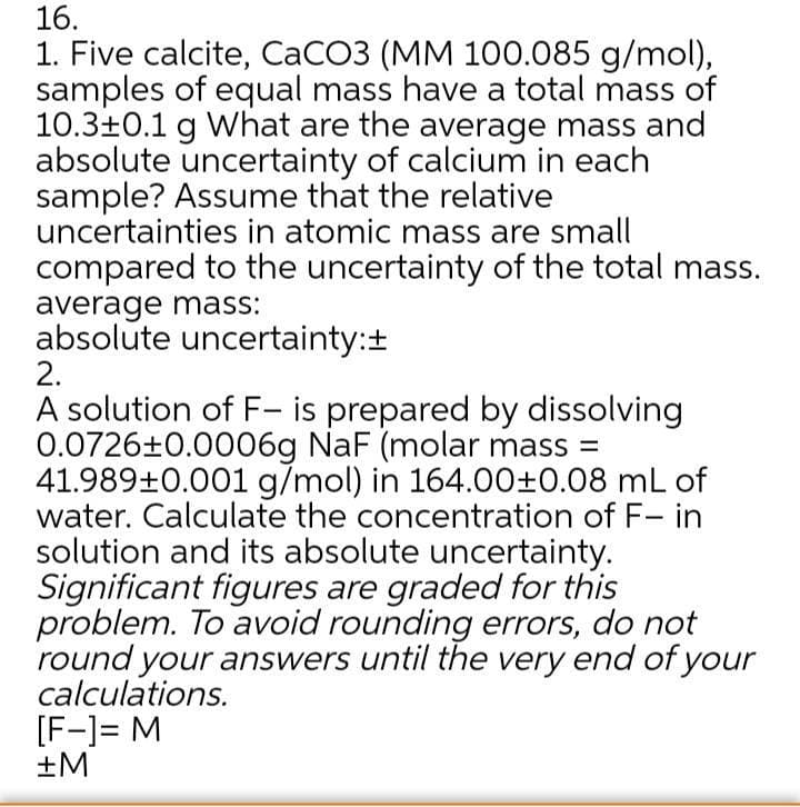 16.
1. Five calcite, CaCO3 (MM 100.085 g/mol),
samples of equal mass have a total mass of
10.3±0.1 g What are the average mass and
absolute uncertainty of calcium in each
sample? Assume that the relative
uncertainties in atomic mass are small
compared to the uncertainty of the total mass.
average mass:
absolute uncertainty:+
2.
A solution of F- is prepared by dissolving
0.0726+0.0006g NaF (molar mass =
41.989±0.001 g/mol) in 164.00±0.08 mL of
water. Calculate the concentration of F- in
solution and its absolute uncertainty.
Significant figures are graded for this
problem. To avoid rounding errors, do not
round your answers until the very end of your
calculations.
[F-]= M
+M
