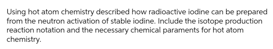 Using hot atom chemistry described how radioactive iodine can be prepared
from the neutron activation of stable iodine. Include the isotope production
reaction notation and the necessary chemical paraments for hot atom
chemistry.
