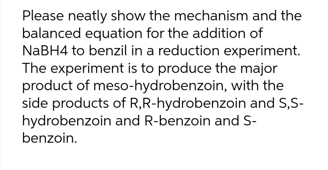 Please neatly show the mechanism and the
balanced equation for the addition of
NABH4 to benzil in a reduction experiment.
The experiment is to produce the major
product of meso-hydrobenzoin, with the
side products of R,R-hydrobenzoin and S,S-
hydrobenzoin and R-benzoin and S-
benzoin.
