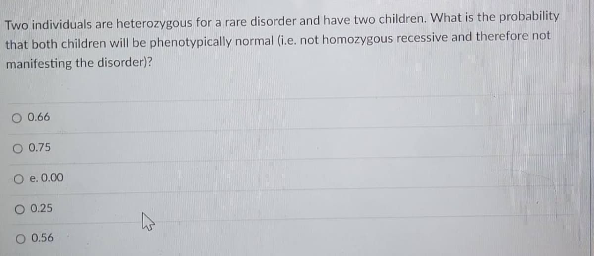 Two individuals are heterozygous for a rare disorder and have two children. What is the probability
that both children will be phenotypically normal (i.e. not homozygous recessive and therefore not
manifesting the disorder)?
O 0.66
O 0.75
O e. 0.00
O 0.25
O 0.56
