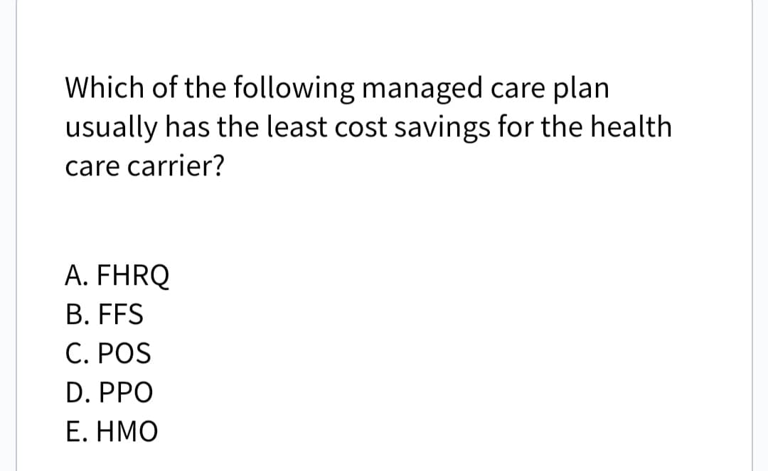Which of the following managed care plan
usually has the least cost savings for the health
care carrier?
A. FHRQ
B. FFS
C. POS
D. PPO
E. ΗΜΟ
