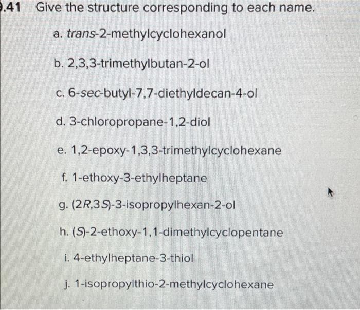 9.41
Give the structure corresponding to each name.
a. trans-2-methylcyclohexanol
b. 2,3,3-trimethylbutan-2-ol
c. 6-sec-butyl-7,7-diethyldecan-4-ol
d. 3-chloropropane-1,2-diol
e. 1,2-epoxy-1,3,3-trimethylcyclohexane
f. 1-ethoxy-3-ethylheptane
g. (2R,3S)-3-isopropylhexan-2-ol
h. (S)-2-ethoxy-1,1-dimethylcyclopentane
i. 4-ethylheptane-3-thiol
j. 1-isopropylthio-2-methylcyclohexane
