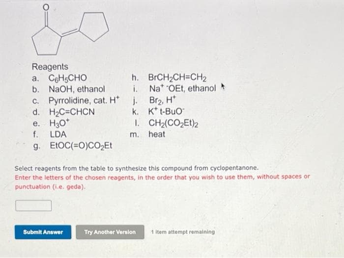 Reagents
a. CeHsCHO
b. NaOH, ethanol
c. Pyrrolidine, cat. H*
d. H2C=CHCN
e. H30*
f. LDA
g. ELOC(=0)CO,Et
h. BRCH2CH=CH2
Na* OEt, ethanol
j. Br2, H*
k. K* t-BuO
1. CH2(CO2Et)2
m. heat
Select reagents from the table to synthesize this compound from cyclopentanone.
Enter the letters of the chosen reagents, in the order that you wish to use them, without spaces or
punctuation (i.e. geda).
Submit Answer
Try Another Version
1 Item attempt remaining
