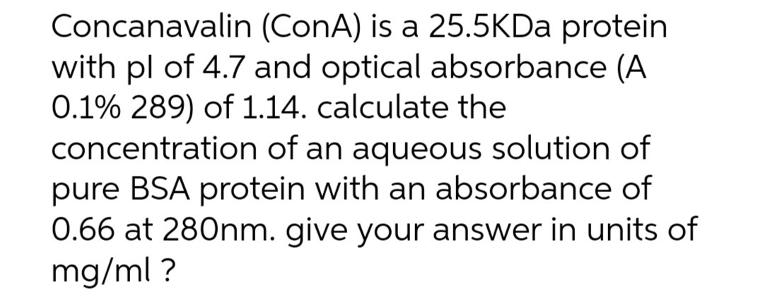 Concanavalin (ConA) is a 25.5KDa protein
with pl of 4.7 and optical absorbance (A
0.1% 289) of 1.14. calculate the
concentration of an aqueous solution of
pure BSA protein with an absorbance of
0.66 at 280nm. give your answer in units of
mg/ml ?
