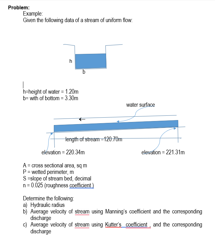 Problem:
Example:
Given the following data of a stream of uniform flow:
h
h=height of water = 1.20m
b= with of bottom = 3.30m
water surface
Hength of stream =120.70m
elevation = 220.34m
elevation = 221.31m
%3D
A = cross sectional area, sq m
P = wetted perimeter, m
S =slope of stream bed, decimal
n = 0.025 (roughness coefficient )
Determine the following:
a) Hydraulic radius
b) Average velocity of stream using Manning's coefficient and the corresponding
discharge
c) Average velocity of stream using Kutter's coefficient , and the corresponding
discharge
