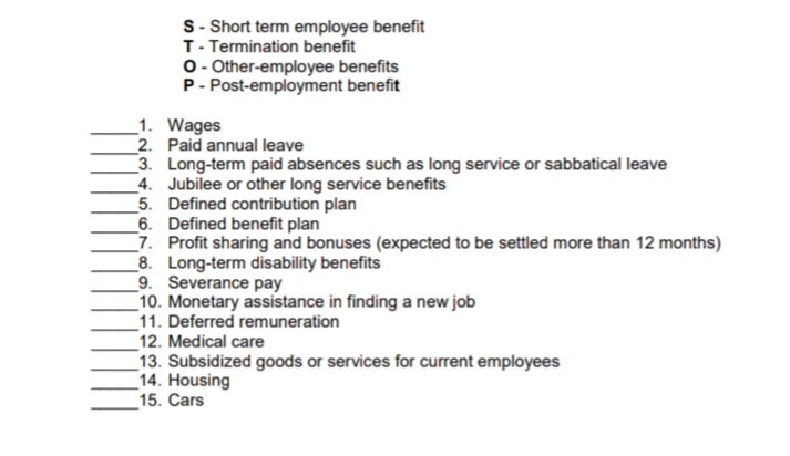 S- Short term employee benefit
T- Termination benefit
O- Other-employee benefits
P- Post-employment benefit
_1. Wages
_2. Paid annual leave
3. Long-term paid absences such as long service or sabbatical leave
4. Jubilee or other long service benefits
5. Defined contribution plan
6. Defined benefit plan
_7. Profit sharing and bonuses (expected to be settled more than 12 months)
8. Long-term disability benefits
9. Severance pay
10. Monetary assistance in finding a new job
11. Deferred remuneration
12. Medical care
13. Subsidized goods or services for current employees
14. Housing
15. Cars
