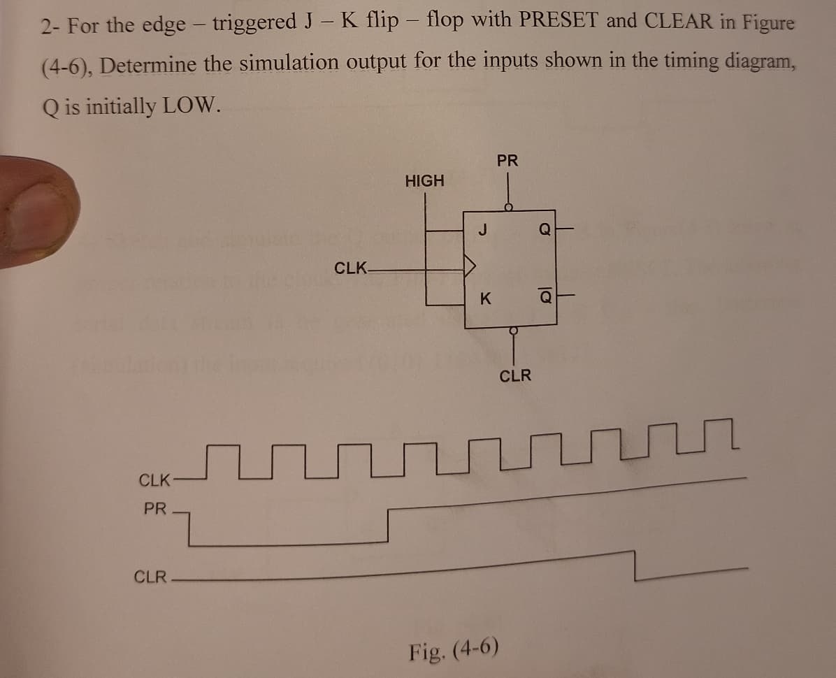 2- For the edge - triggered J - K flip-flop with PRESET and CLEAR in Figure
(4-6), Determine the simulation output for the inputs shown in the timing diagram,
Q is initially LOW.
CLK
PR
CLR.
CLK-
HIGH
J
K
PR
Fig. (4-6)
CLR
C
Q