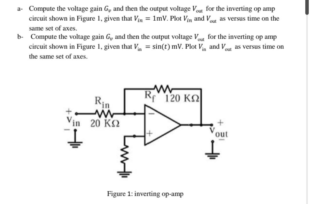 a- Compute the voltage gain G₂, and then the output voltage Vout for the inverting op amp
circuit shown in Figure 1, given that Vin = 1mV. Plot Vin and Vout as versus time on the
same set of axes.
out
b- Compute the voltage gain G, and then the output voltage V for the inverting op amp
circuit shown in Figure 1, given that Vin = sin(t) mV. Plot Vin and Vout as versus time on
the same set of axes.
Vin 20 ΚΩ
Rf"120 ΚΩ
Figure 1: inverting op-amp
+
out