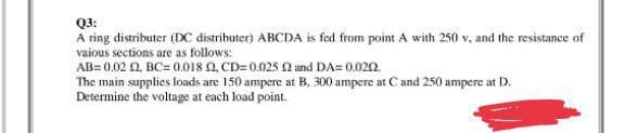 Q3:
A ring distributer (DC distributer) ABCDA is fed from point A with 250 v, and the resistance of
vaious sections are as follows:
AB=0.02 2, BC=0.018 2, CD=0.025 2 and DA= 0.0202.
The main supplies loads are 150 ampere at B, 300 ampere at C and 250 ampere at D.
Determine the voltage at each load point.