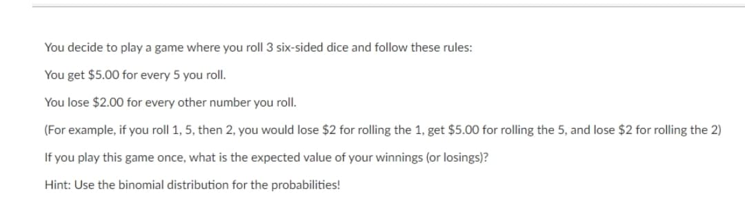 You decide to play a game where you roll 3 six-sided dice and follow these rules:
You get $5.00 for every 5 you roll.
You lose $2.00 for every other number you roll.
(For example, if you roll 1, 5, then 2, you would lose $2 for rolling the 1, get $5.00 for rolling the 5, and lose $2 for rolling the 2)
If you play this game once, what is the expected value of your winnings (or losings)?
Hint: Use the binomial distribution for the probabilities!