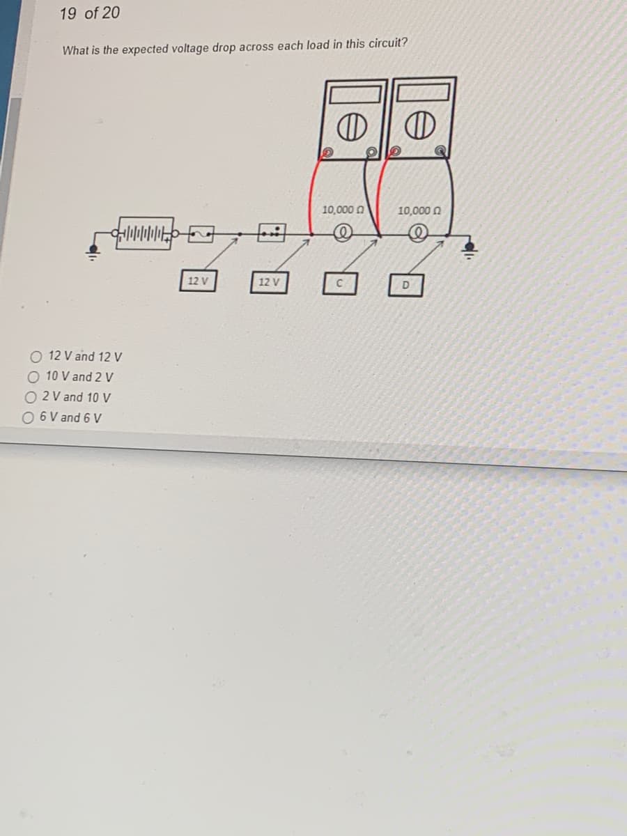 19 of 20
What is the expected voltage drop across each load in this circuit?
O 12 V and 12 V
10 V and 2 V
O2 V and 10 V
O 6 V and 6 V
12 V
12 V
D D
10,000
10,000
D