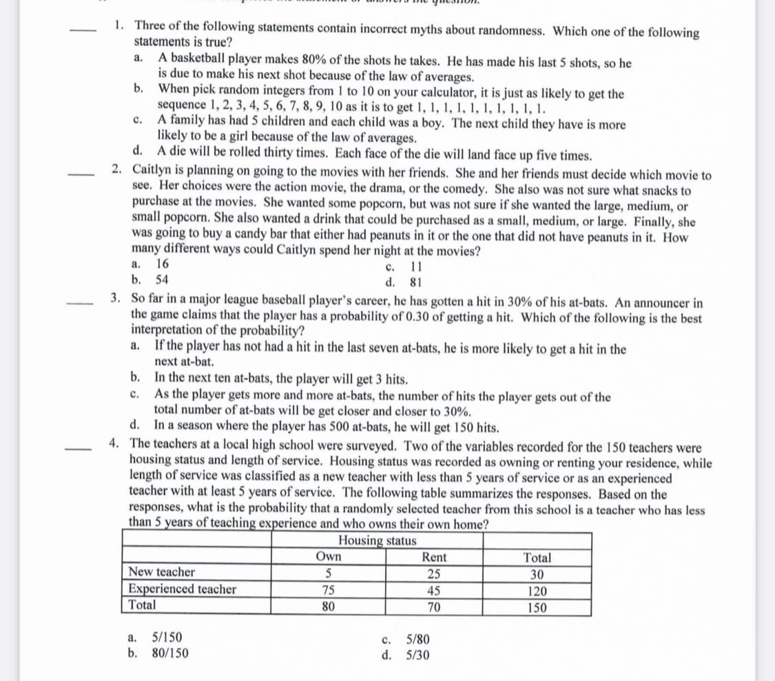 1. Three of the following statements contain incorrect myths about randomness. Which one of the following
statements is true?
A basketball player makes 80% of the shots he takes. He has made his last 5 shots, so he
is due to make his next shot because of the law of averages.
b. When pick random integers from 1 to 10 on your calculator, it is just as likely to get the
sequence 1, 2, 3, 4, 5, 6, 7, 8, 9, 10 as it is to get 1, 1, 1, 1, 1, 1, 1, 1, 1, 1.
c. A family has had 5 children and each child was a boy. The next child they have is more
likely to be a girl because of the law of averages.
d. A die will be rolled thirty times. Each face of the die will land face up five times.
а.
2. Caitlyn is planning on going to the movies with her friends. She and her friends must decide which movie to
see. Her choices were the action movie, the drama, or the comedy. She also was not sure what snacks to
purchase at the movies. She wanted some popcorn, but was not sure if she wanted the large, medium, or
small popcorn. She also wanted a drink that could be purchased as a small, medium, or large. Finally, she
was going to buy a candy bar that either had peanuts in it or the one that did not have peanuts in it. How
many different ways could Caitlyn spend her night at the movies?
а. 16
с.
11
b. 54
d. 81
3. So far in a major league baseball player's career, he has gotten a hit in 30% of his at-bats. An announcer in
the game claims that the player has a probability of 0.30 of getting a hit. Which of the following is the best
interpretation of the probability?
a. If the player has not had a hit in the last seven at-bats, he is more likely to get a hit in the
next at-bat.
b. In the next ten at-bats, the player will get 3 hits.
c. As the player gets more and more at-bats, the number of hits the player gets out of the
total number of at-bats will be get closer and closer to 30%.
d. In a season where the player has 500 at-bats, he will get 150 hits.
4. The teachers at a local high school were surveyed. Two of the variables recorded for the 150 teachers were
housing status and length of service. Housing status was recorded as owning or renting your residence, while
length of service was classified as a new teacher with less than 5 years of service or as an experienced
teacher with at least 5 years of service. The following table summarizes the responses. Based on the
responses, what is the probability that a randomly selected teacher from this school is a teacher who has less
than 5 years of teaching experience and who owns their own home?
Housing status
Own
Rent
Total
New teacher
25
30
Experienced teacher
75
45
120
Total
80
70
150
5/150
b. 80/150
5/80
d. 5/30
a.
с.
