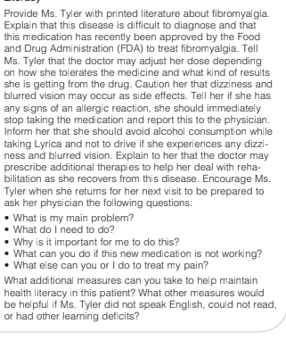 Provide Ms. Tyler with printed literature about fibromyalgia.
Explain that this disease is difficult to diagnose and that
this medication has recently been approved by the Food
and Drug Administration (FDA) to treat fibromyalgia. Tell
Ms. Tyler that the doctor may adjust her dose depending
on how she tolerates the medicine and what kind of results
she is getting from the drug. Caution her that dizziness and
blurred vision may occur as side effects. Tell her if she has
any signs of an allergic reaction, she should immediately
stop taking the medication and report this to the physician.
Inform her that she should avoid alcohol consumption while
taking Lyrica and not to drive if she experiences any dizzi-
ness and blurred vision. Explain to her that the doctor may
prescribe additional therapies to help her deal with reha-
bilitation as she recovers from this disease. Encourage Ms.
Tyler when she returns for her next visit to be prepared to
ask her physician the following questions:
• What is my main problem?
• What do I need to do?
• Why is it important for me to do this?
• What can you do if this new medication is not working?
• What else can you or I do to treat my pain?
What additional measures can you take to help maintain
health literacy in this patient? What other measures would
be helpful if Ms. Tyler did not speak English, could not read,
or had other learning deficits?
