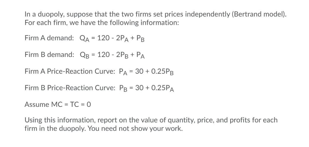 In a duopoly, suppose that the two firms set prices independently (Bertrand model).
For each firm, we have the following information:
Firm A demand: QA = 120 - 2PA + PB
Firm B demand: QB = 120 - 2PB + PA
%3D
Firm A Price-Reaction Curve: PA = 30 + 0.25PB
Firm B Price-Reaction Curve: PB = 30 + 0.25PA
%3D
Assume MC = TC = 0
Using this information, report on the value of quantity, price, and profits for each
firm in the duopoly. You need not show your work.
