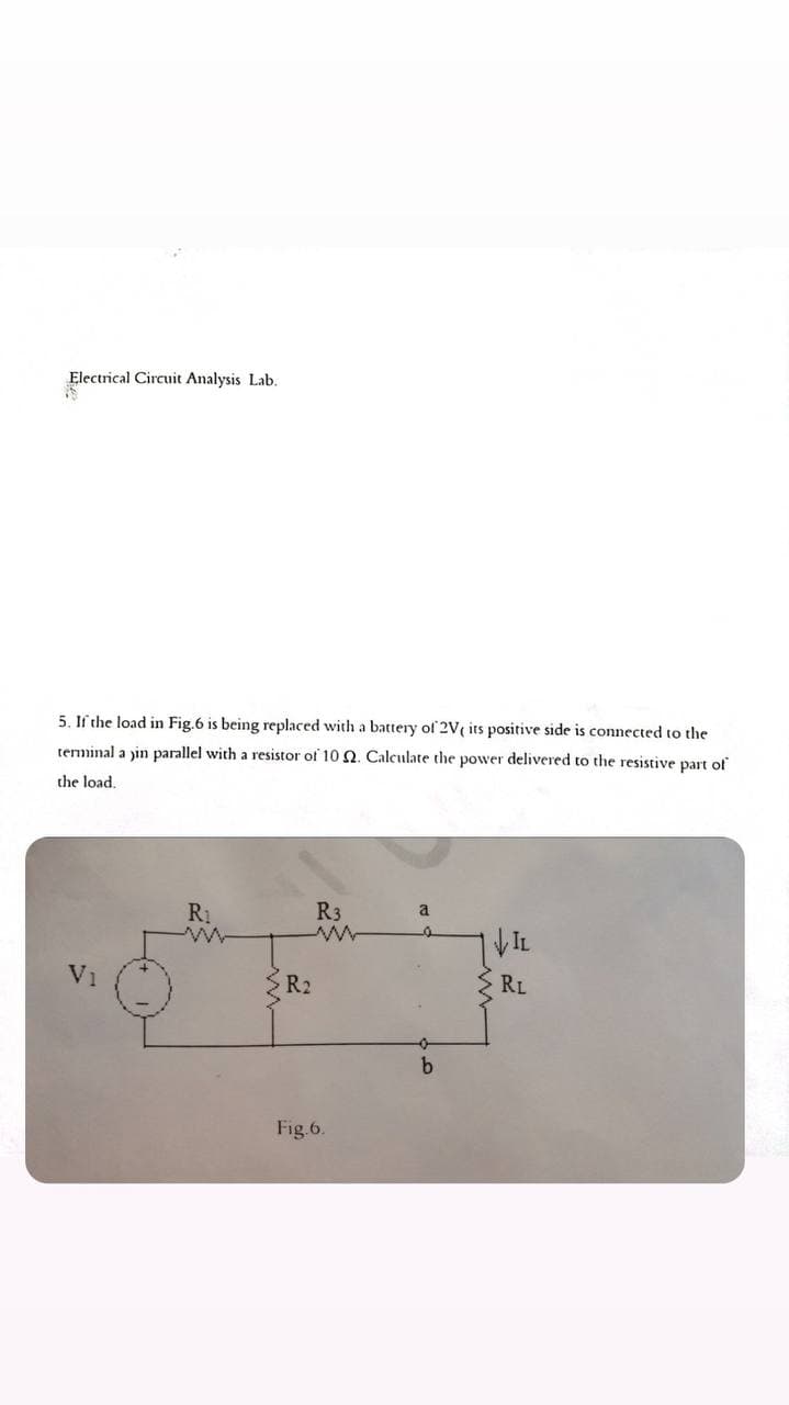 Electrical Circuit Analysis Lab.
5. If the load in Fig.6 is being replaced with a battery of 2V( its positive side is connected to the
teminal a jin parallel with a resistor of 10 2. Calculate the power delivered to the resistive part of
the load,
R3
a
VIL
V1
R2
RL
Fig.6.
