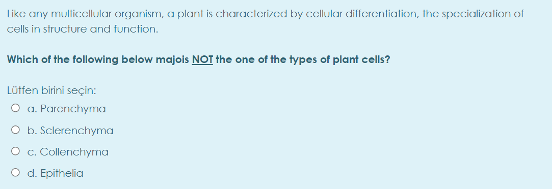 Like any multicellular organism, a plant is characterized by cellular differentiation, the specialization of
cells in structure and function.
Which of the following below majois NOT the one of the types of plant cells?
Lütfen birini seçin:
O a. Parenchyma
O b. Sclerenchyma
O c. Collenchyma
O d. Epithelia
