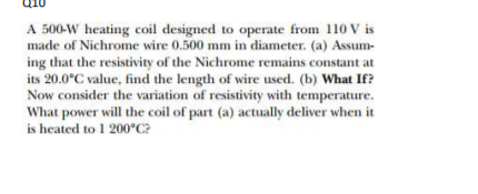 A 500-W heating coil designed to operate from 110 V is
made of Nichrome wire 0.500 mm in diameter. (a) Assum-
ing that the resistivity of the Nichrome remains constant at
its 20.0°C value, find the length of wire used. (b) What If?
Now consider the variation of resistivity with temperature.
What power will the coil of part (a) actually deliver when it
is heated to 1 200°C?
