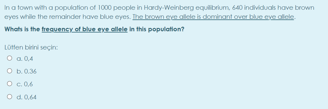 In a town with a population of 1000 people in Hardy-Weinberg equilibrium, 640 individuals have brown
eyes while the remainder have blue eyes. The brown eye allele is dominant over blue eye allele.
Whats is the frequency of blue eye allele in this population?
Lütfen birini seçin:
O a. 0,4
O b. 0.36
O c. 0,6
O d. 0,64
