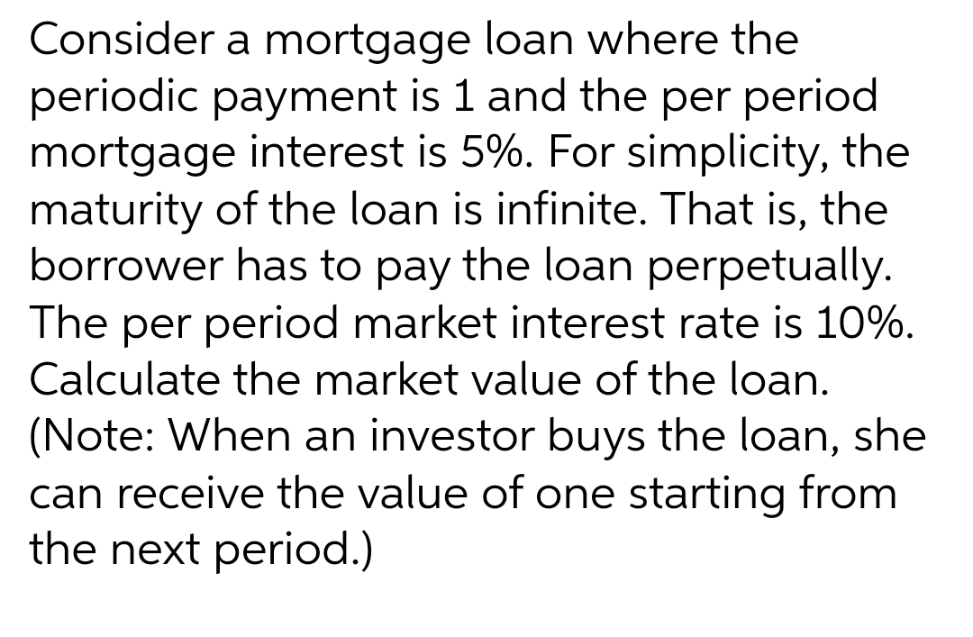 Consider a mortgage loan where the
periodic payment is 1 and the per period
mortgage interest is 5%. For simplicity, the
maturity of the loan is infinite. That is, the
borrower has to pay the loan perpetually.
The per period market interest rate is 10%.
Calculate the market value of the loan.
(Note: When an investor buys the loan, she
can receive the value of one starting from
the next period.)
