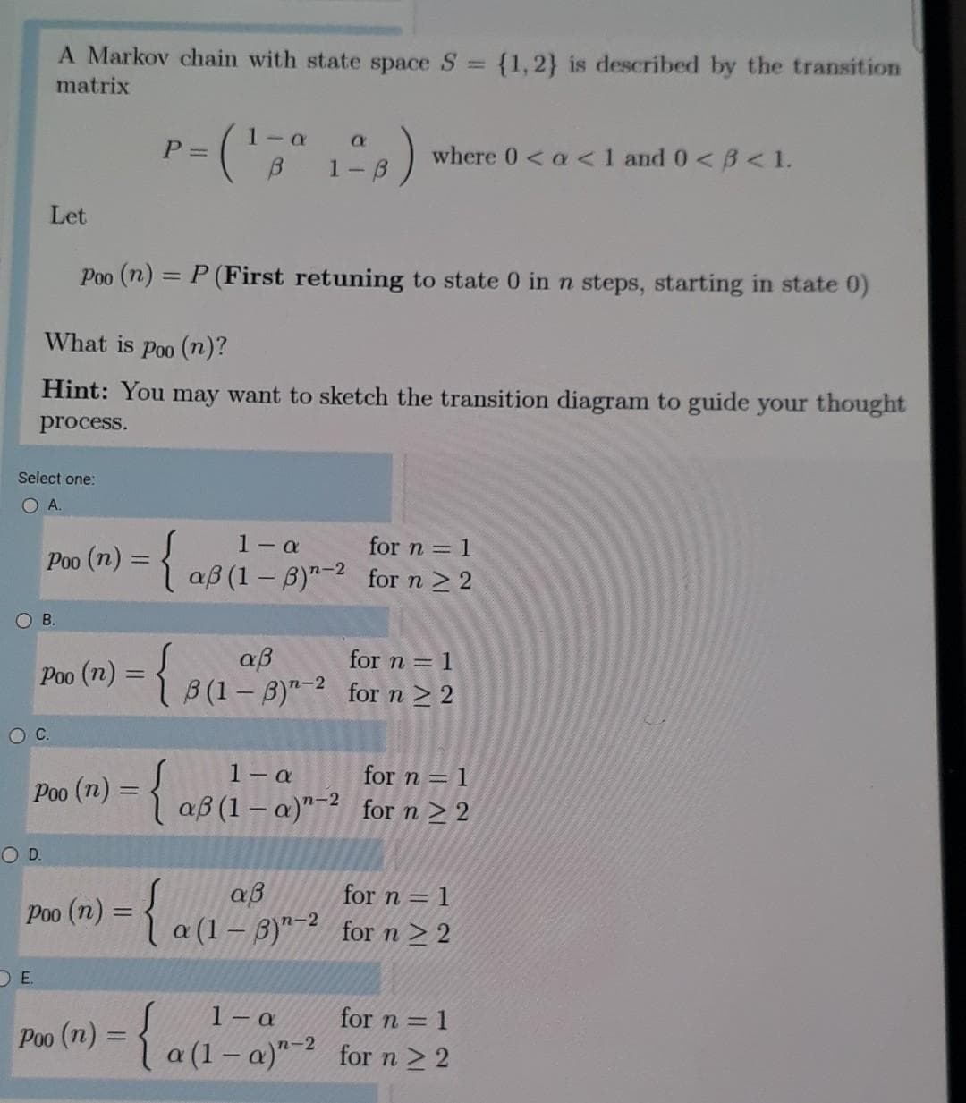 A Markov chain with state space S
{1,2} is described by the transition
matrix
1- a
P =
where 0 < a <1 and 0<B< 1.
1
Let
Poo (n) = P (First retuning to state 0 in n steps, starting in state 0)
%3D
What is Poo (n)?
Hint: You may want to sketch the transition diagram to guide your thought
process.
Select one:
O A.
1- a
Poo (n) = { aß (1 – B)"- for n 2 2
for n = 1
O B.
(m) = {
aß
Í B(1– B)"-2 for n 2 2
for n = 1
Poo
OC.
1- a
aß (1 – a)"-? for n > 2
for n = 1
Poo
(n)%3D
OD.
aß
a (1 – 3)"- for n > 2
for n = 1
Poo
DE.
1 a
Poo (n) = 1 a (1– a)" for n 2 2
for n = 1
