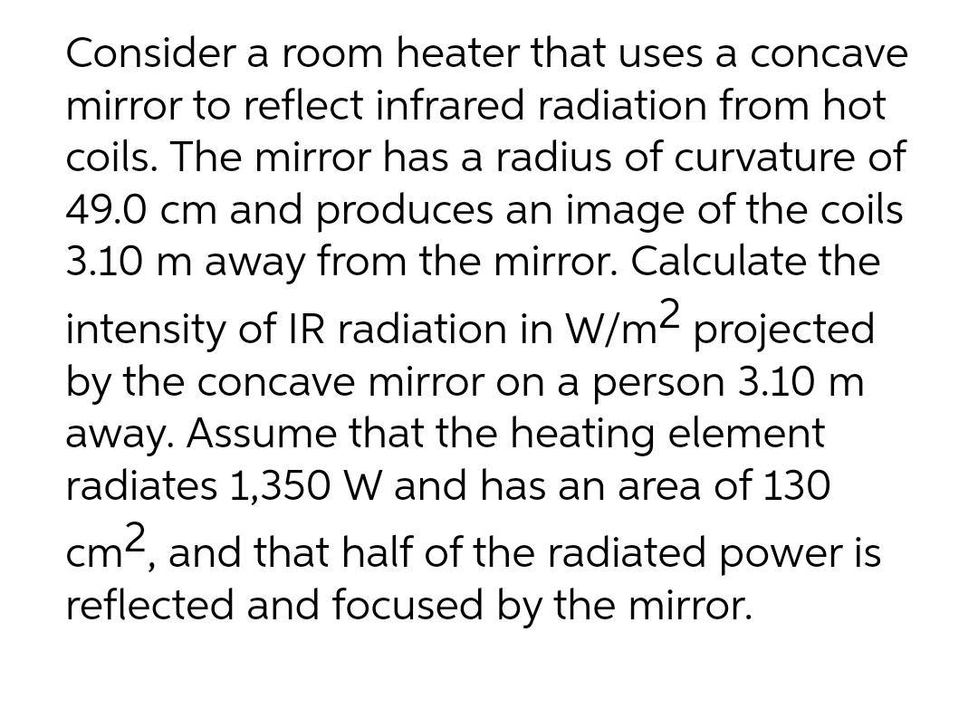 Consider a room heater that uses a concave
mirror to reflect infrared radiation from hot
coils. The mirror has a radius of curvature of
49.0 cm and produces an image of the coils
3.10 m away from the mirror. Calculate the
intensity of IR radiation in W/m2 projected
by the concave mirror on a person 3.10 m
away. Assume that the heating element
radiates 1,350 W and has an area of 130
cm2, and that half of the radiated power is
reflected and focused by the mirror.
