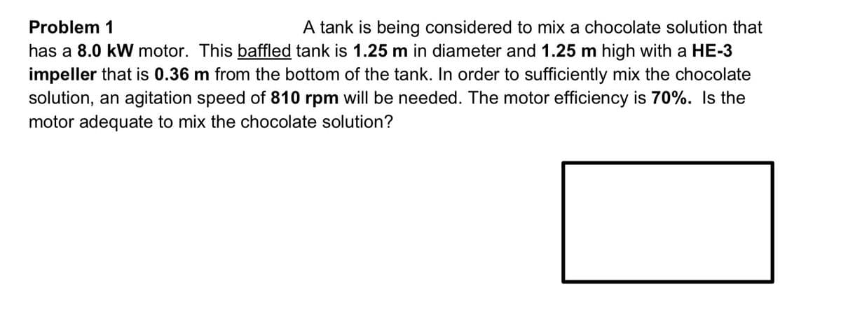 A tank is being considered to mix a chocolate solution that
has a 8.0 kW motor. This baffled tank is 1.25 m in diameter and 1.25 m high with a HE-3
impeller that is 0.36 m from the bottom of the tank. In order to sufficiently mix the chocolate
solution, an agitation speed of 810 rpm will be needed. The motor efficiency is 70%. Is the
Problem 1
motor adequate to mix the chocolate solution?

