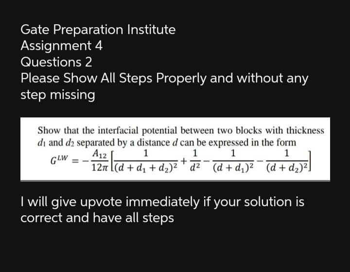 Gate Preparation Institute
Assignment 4
Questions 2
Please Show All Steps Properly and without any
step missing
Show that the interfacial potential between two blocks with thickness
di and d2 separated by a distanced can be expressed in the form
A12
1
1
GLW
-
12n l(d + d1 + d2)² ' d? (d + d)² (d + d2)².
I will give upvote immediately if your solution is
correct and have all steps
