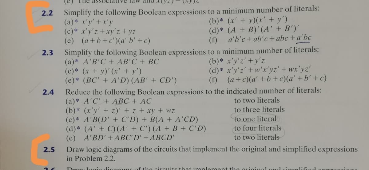 Simplify the following Boolean expressions to a minimum number of literals:
(a)* x'y' +x'y
(c)* x'y'z +xy'z+ yz
(e) (a+b+c')(a' b' + c)
2.2
(b)* (x' + y)(x' + y')
(d)* (A + B)' (A' + B')'
a'b'c+ ab'c + abc + a'bc
(f)
Simplify the following Boolean expressions to a minimum number of literals:
(a)* A'B'C + AB'C + BC
(c)* (x + y)' (x' + y')
(e)* (BC' + A'D) (AB' + CD')
2.3
(b)* x'y'z' + y'z
(d)* x'y'z' + w'x'yz' + wx'yz'
(f) (a+c)(a' +b+c)(a' +b' + c)
Reduce the following Boolean expressions to the indicated number of literals:
(a)* A'C' + ABC + AC
(b)* (x'y' + z)' + z + xy + wz
(c) * A'B(D' + C'D) + B(A + A'CD)
(d)* (A' + C) (A' + C') (A + B + C'D)
(e) A'BD'+ABC'D' + ABCD'
2.4
to two literals
to three literals
to one literal
to four literals
to two literals
2.5
Draw logic diagrams of the circuits that implement the original and simplified expressions
in Problem 2.2.
Drow
the circuits that implement the origi
Lond si mplifiod
