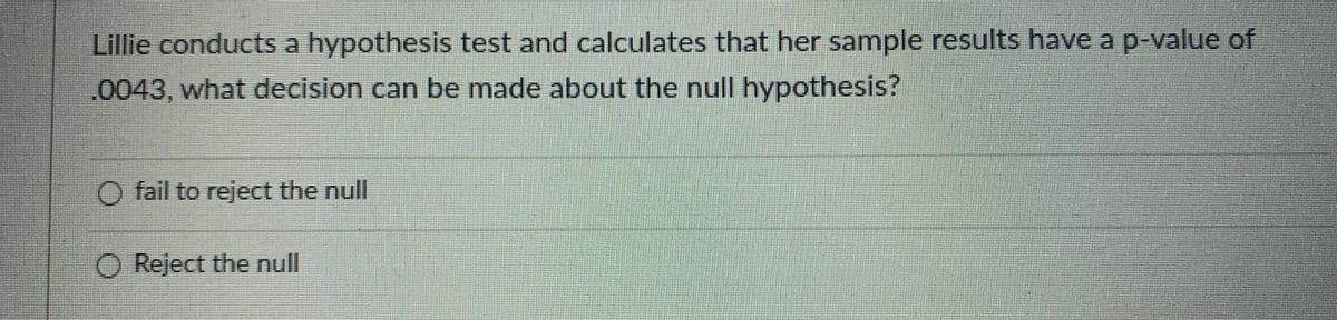 Lillie conducts a hypothesis test and calculates that her sample results have a p-value of
0043, what decision can be made about the null hypothesis?
O fail to reject the null
O Reject the null

