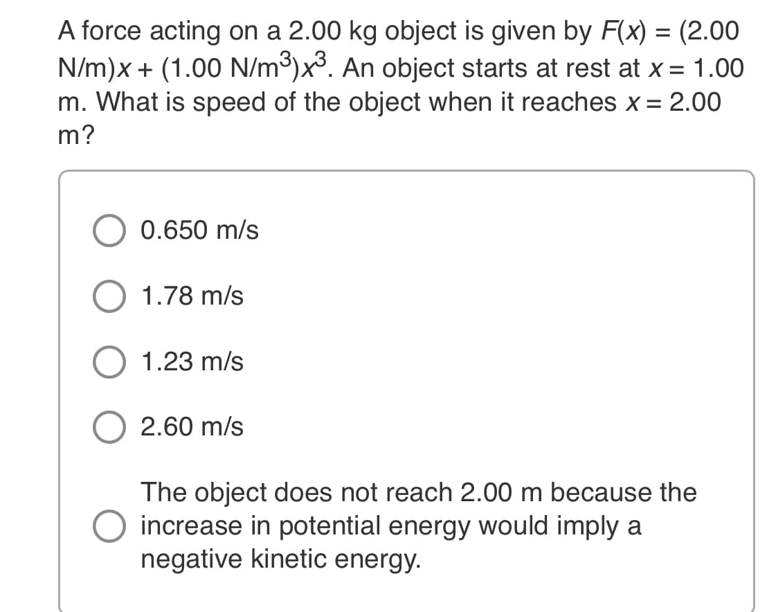 A force acting on a 2.00 kg object is given by F(x) = (2.00
N/m)x + (1.00 N/m³)x³. An object starts at rest at x = 1.00
m. What is speed of the object when it reaches x = 2.00
m?
0.650 m/s
1.78 m/s
1.23 m/s
2.60 m/s
The object does not reach 2.00 m because the
increase in potential energy would imply a
negative kinetic energy.