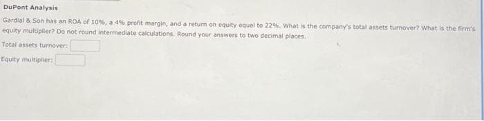 DuPont Analysis
Gardial & Son has an ROA of 10%, a 4% profit margin, and a return on equity equal to 22%. What is the company's total assets turnover? What is the firm's
equity multiplier? Do not round intermediate calculations. Round your answers to two decimal places.
Total assets turnover:
Equity multiplier: