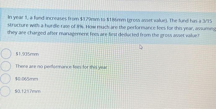In year 1, a fund increases from $179mm to $186mm (gross asset value). The fund has a 3/15
structure with a hurdle rate of 8%. How much are the performance fees for this year, assuming
they are charged after management fees are first deducted from the gross asset value?
4
$1.935mm
There are no performance fees for this year
$0.065mm
$0.1217mm