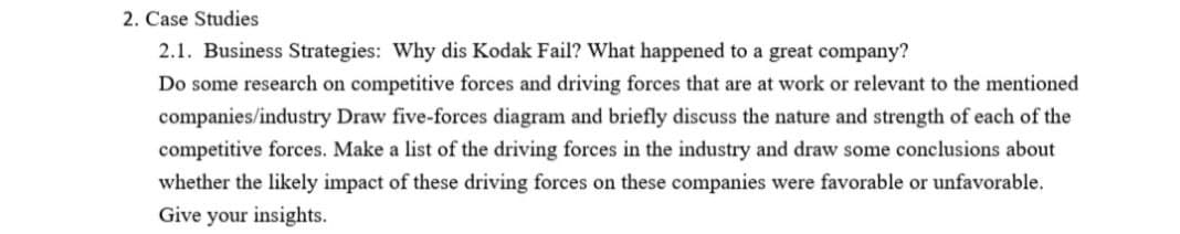 2. Case Studies
2.1. Business Strategies: Why dis Kodak Fail? What happened to a great company?
Do some research on competitive forces and driving forces that are at work or relevant to the mentioned
companies/industry Draw five-forces diagram and briefly discuss the nature and strength of each of the
competitive forces. Make a list of the driving forces in the industry and draw some conclusions about
whether the likely impact of these driving forces on these companies were favorable or unfavorable.
Give your insights.