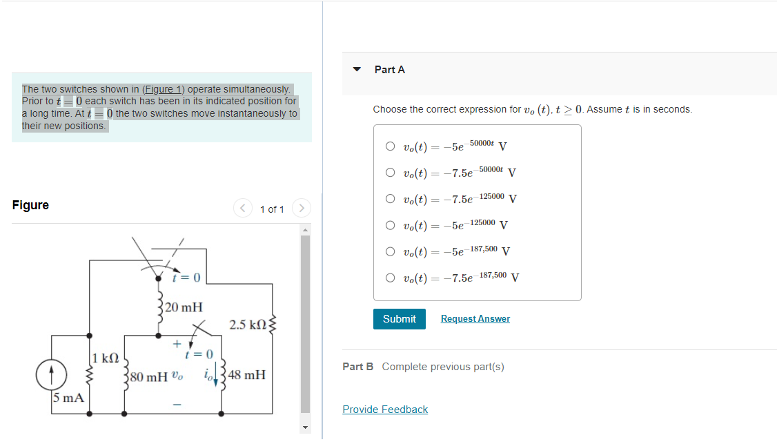 The two switches shown in (Figure 1) operate simultaneously.
Prior to t= 0 each switch has been in its indicated position for
a long time. At t=0 the two switches move instantaneously to
their new positions.
Figure
1
5 mA
1 kn
t=0
20 mH
+
80 mH %
t=0
in
1 of 1
2.5 ΚΩΣ
48 mH
Part A
Choose the correct expression for vo (t), t > 0. Assume t is in seconds.
Ovo(t) = -5e-50000+ V
Ovo(t) = -7.5e-50000t V
vo(t) = -7.5e-125000 V
O vo(t) = -5e-125000 V
O vo(t)
= -5e-187,500 V
Vo(t) = -7.5e-187,500 V
Submit
Request Answer
Part B Complete previous part(s)
Provide Feedback
