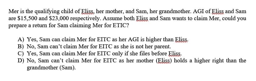 Mer is the qualifying child of Eliss, her mother, and Sam, her grandmother. AGI of Eliss and Sam
are $15,500 and $23,000 respectively. Assume both Eliss and Sam wants to claim Mer, could you
prepare a return for Sam claiming Mer for ETIC?
A) Yes, Sam can claim Mer for EITC as her AGI is higher than Eliss.
B) No, Sam can't claim Mer for EITC as she is not her parent.
C) Yes, Sam can claim Mer for EITC only if she files before Eliss.
D) No, Sam can't claim Mer for EITC as her mother (Eliss) holds a higher right than the
grandmother (Sam).