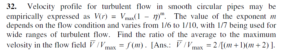 32.
Velocity profile for turbulent flow in smooth circular pipes may be
empirically expressed as V(r) = Vmax(1 - n)". The value of the exponent m
depends on the flow condition and varies from 1/6 to 1/10, with 1/7 being used for
wide ranges of turbulent flow. Find the ratio of the average to the maximum
velosity in the flow field V /Vmax = f (m). [Ans.: V /Vmax = 2/[(m+1)(m+2) ].

